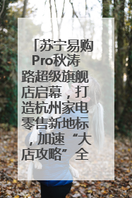 苏宁易购Pro秋涛路超级旗舰店启幕，打造杭州家电零售新地标，加速“大店攻略”全省布局