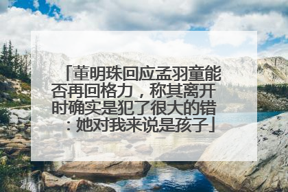 董明珠回应孟羽童能否再回格力，称其离开时确实是犯了很大的错：她对我来说是孩子