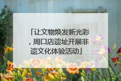 让文物焕发新光彩，周口店遗址开展非遗文化体验活动