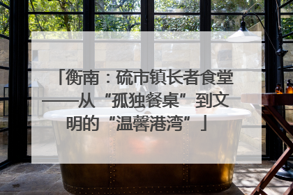 衡南：硫市镇长者食堂——从“孤独餐桌”到文明的“温馨港湾”
