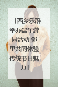 西乡乐群举办端午游园活动 邻里共同体验传统节日魅力