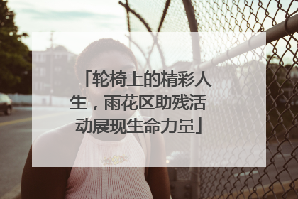轮椅上的精彩人生，雨花区助残活动展现生命力量