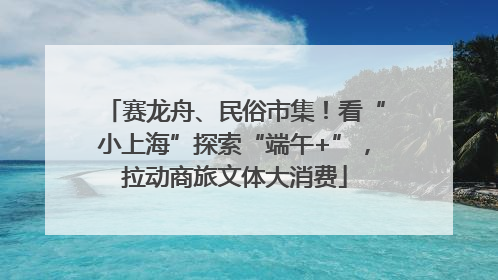 赛龙舟、民俗市集！看“小上海”探索“端午+”，拉动商旅文体大消费