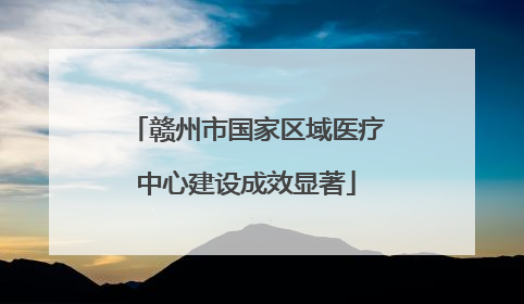赣州市国家区域医疗中心建设成效显著