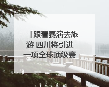 跟着赛演去旅游 四川将引进一项全球顶级赛事｜文旅融合看四川