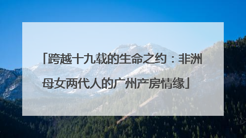 跨越十九载的生命之约：非洲母女两代人的广州产房情缘