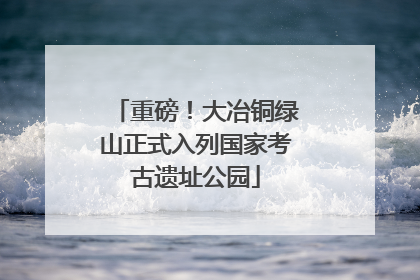 重磅！大冶铜绿山正式入列国家考古遗址公园