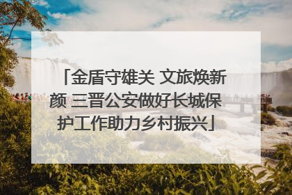 金盾守雄关 文旅焕新颜 三晋公安做好长城保护工作助力乡村振兴