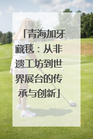 青海加牙藏毯：从非遗工坊到世界展台的传承与创新