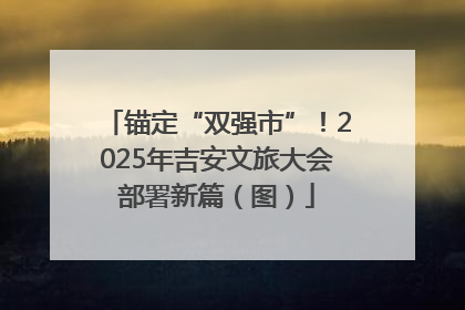 锚定“双强市”！2025年吉安文旅大会部署新篇（图）