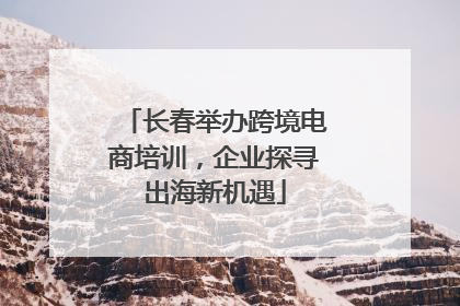 长春举办跨境电商培训，企业探寻出海新机遇