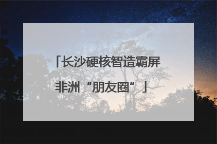 长沙硬核智造霸屏非洲“朋友圈”