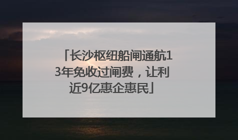 长沙枢纽船闸通航13年免收过闸费，让利近9亿惠企惠民