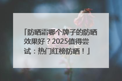 防晒霜哪个牌子的防晒效果好？2025值得尝试：热门红榜防晒！