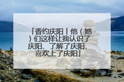 香约庆阳丨他（她）们这样让我认识了庆阳、了解了庆阳、喜欢上了庆阳