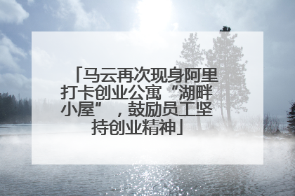 马云再次现身阿里打卡创业公寓“湖畔小屋”，鼓励员工坚持创业精神