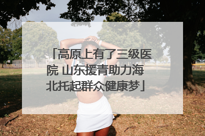 高原上有了三级医院 山东援青助力海北托起群众健康梦