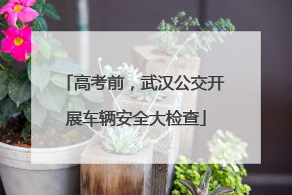高考前，武汉公交开展车辆安全大检查