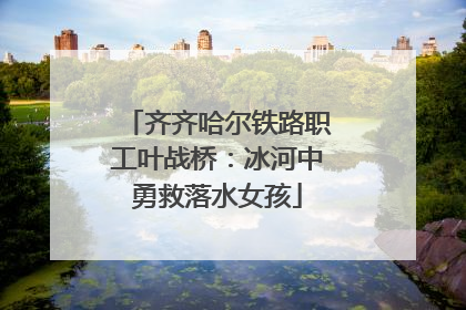 齐齐哈尔铁路职工叶战桥：冰河中勇救落水女孩