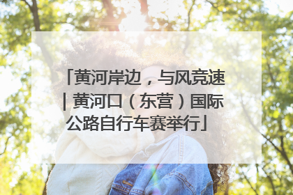 黄河岸边，与风竞速｜黄河口（东营）国际公路自行车赛举行
