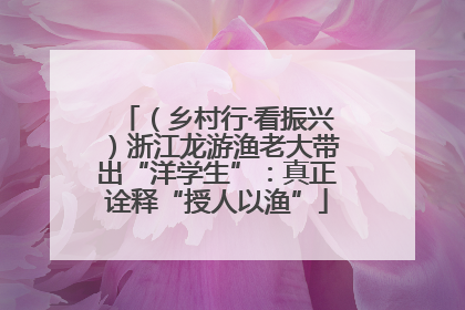 （乡村行·看振兴）浙江龙游渔老大带出“洋学生”：真正诠释“授人以渔”