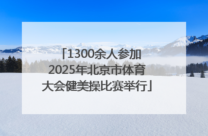 1300余人参加 2025年北京市体育大会健美操比赛举行
