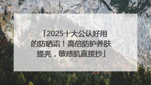 2025十大公认好用的防晒霜！高倍防护养肤提亮，敏感肌直接抄