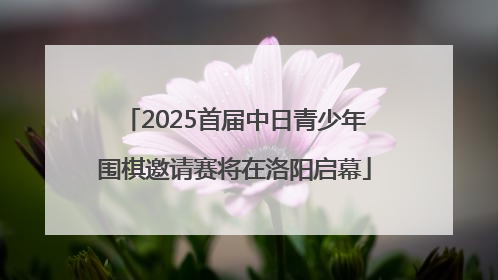 2025首届中日青少年围棋邀请赛将在洛阳启幕
