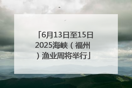 6月13日至15日 2025海峡（福州）渔业周将举行
