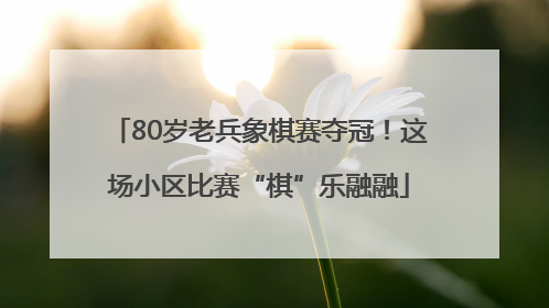80岁老兵象棋赛夺冠！这场小区比赛“棋”乐融融
