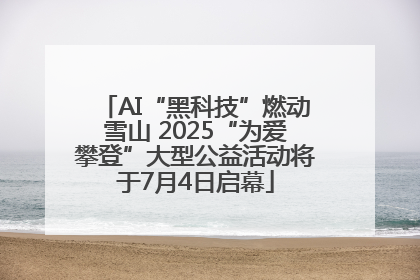 AI“黑科技”燃动雪山 2025“为爱攀登”大型公益活动将于7月4日启幕