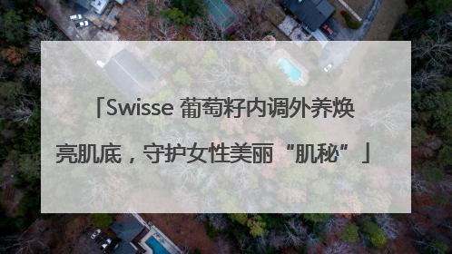 Swisse 葡萄籽内调外养焕亮肌底，守护女性美丽“肌秘”